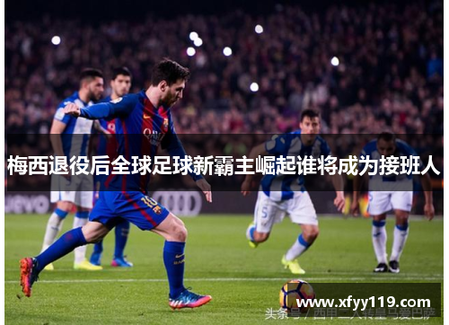 梅西退役后全球足球新霸主崛起谁将成为接班人