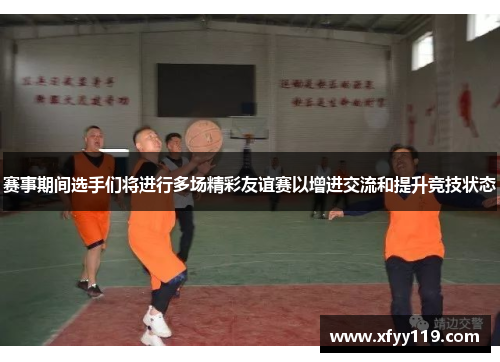 赛事期间选手们将进行多场精彩友谊赛以增进交流和提升竞技状态 赛事期间选手们将进行多场精彩友谊赛以增进交流和提升竞技状态