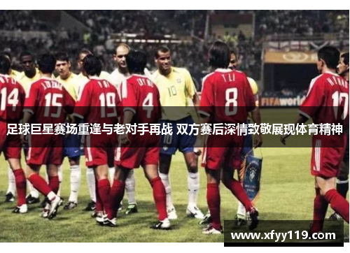 足球巨星赛场重逢与老对手再战 双方赛后深情致敬展现体育精神