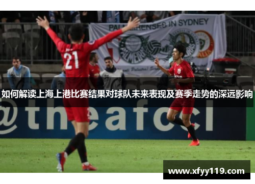 如何解读上海上港比赛结果对球队未来表现及赛季走势的深远影响 如何解读上海上港比赛结果对球队未来表现及赛季走势的深远影响