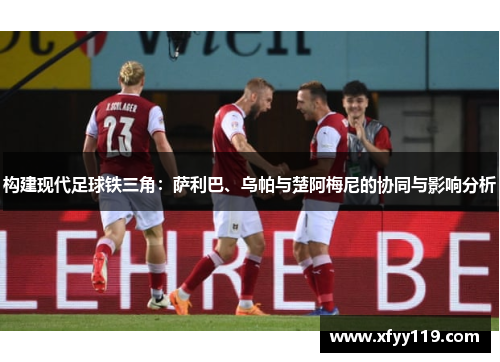 构建现代足球铁三角:萨利巴、乌帕与楚阿梅尼的协同与影响分析 构建现代足球铁三角:萨利巴、乌帕与楚阿梅尼的协同与影响分析